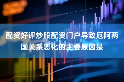 配资好评炒股配资门户导致厄阿两国关系恶化的主要原因是