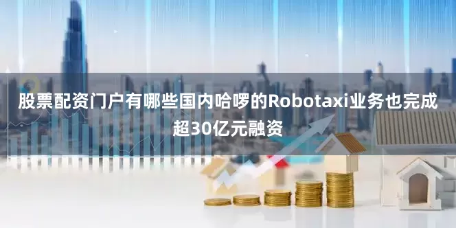 股票配资门户有哪些国内哈啰的Robotaxi业务也完成超30亿元融资