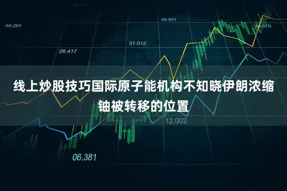 线上炒股技巧国际原子能机构不知晓伊朗浓缩铀被转移的位置