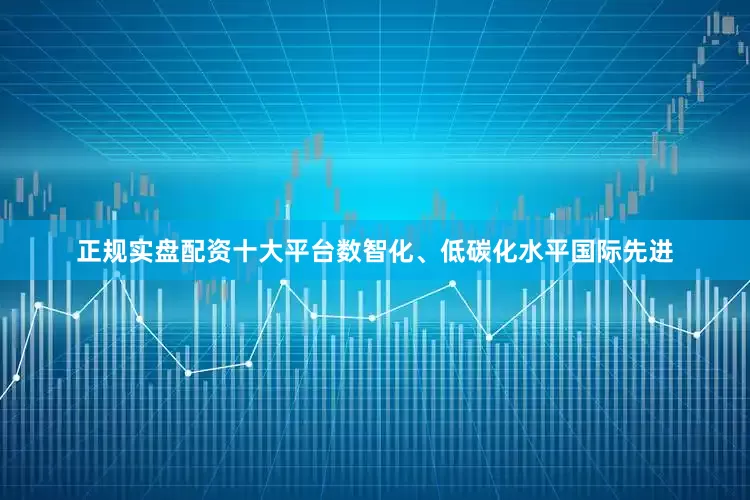 正规实盘配资十大平台数智化、低碳化水平国际先进