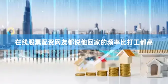 在线股票配资网友都说他回家的频率比打工都高