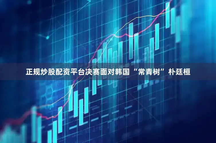 正规炒股配资平台　　决赛面对韩国 “常青树” 朴廷桓