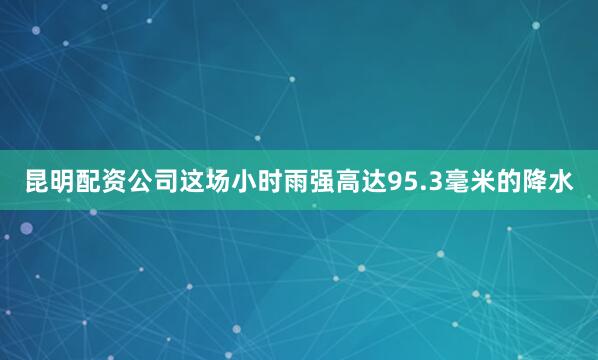 昆明配资公司这场小时雨强高达95.3毫米的降水
