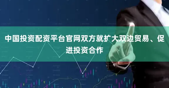 中国投资配资平台官网双方就扩大双边贸易、促进投资合作