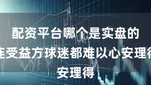 配资平台哪个是实盘的连受益方球迷都难以心安理得