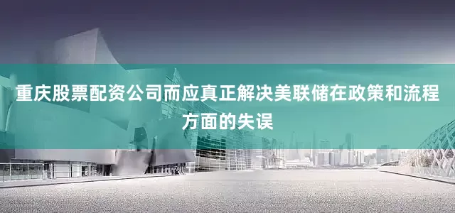 重庆股票配资公司而应真正解决美联储在政策和流程方面的失误