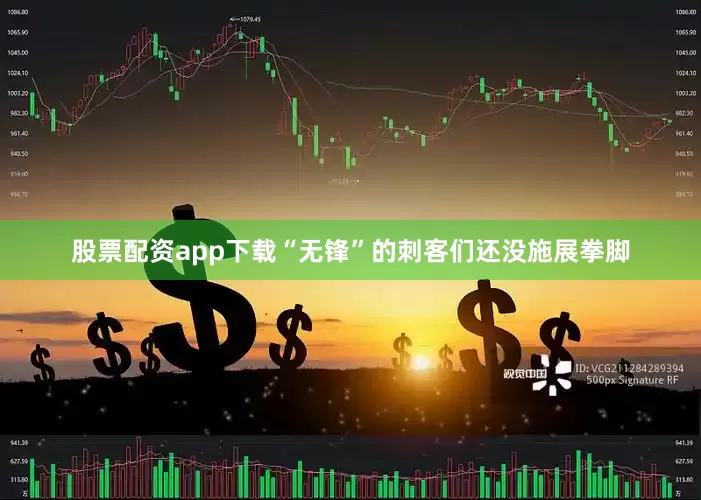股票配资app下载“无锋”的刺客们还没施展拳脚