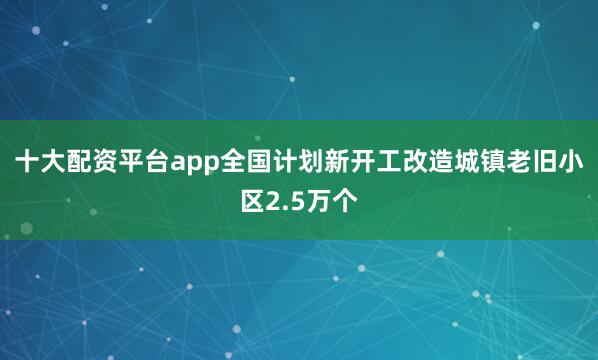 十大配资平台app全国计划新开工改造城镇老旧小区2.5万个