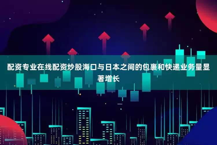配资专业在线配资炒股海口与日本之间的包裹和快递业务量显著增长